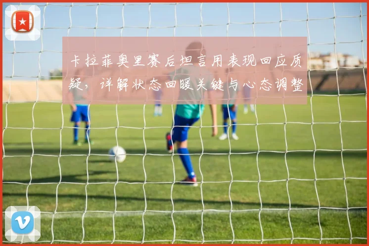 卡拉菲奥里赛后坦言用表现回应质疑，详解状态回暖关键与心态调整方法
