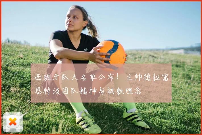 西班牙队大名单公布!主帅德拉富恩特谈团队精神与执教理念