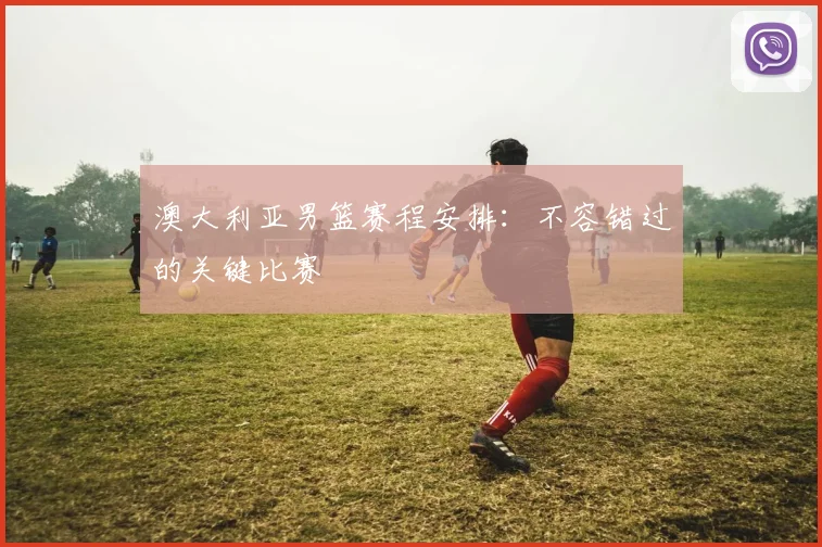 澳大利亚男篮赛程安排:不容错过的关键比赛