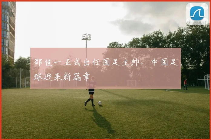 邵佳一正式出任国足主帅,中国足球迎来新篇章
