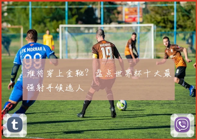 谁将穿上金靴?盘点世界杯十大最强射手候选人