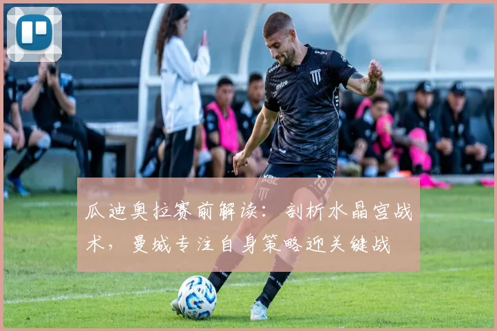 瓜迪奥拉赛前解读：剖析水晶宫战术，曼城专注自身策略迎关键战