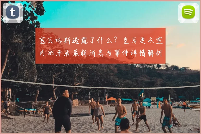 塞瓦略斯透露了什么?皇马更衣室内部矛盾最新消息与事件详情解析