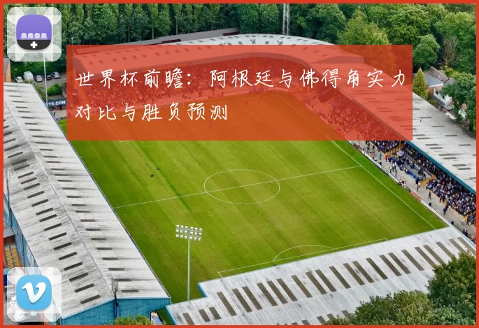 世界杯前瞻：阿根廷与佛得角实力对比与胜负预测