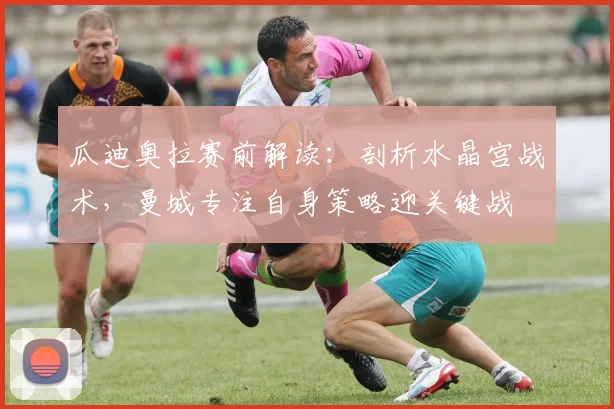 瓜迪奥拉赛前解读:剖析水晶宫战术,曼城专注自身策略迎关键战