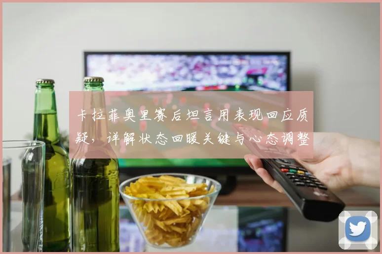 卡拉菲奥里赛后坦言用表现回应质疑,详解状态回暖关键与心态调整方法
