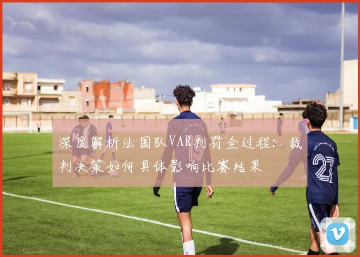 深度解析法国队VAR判罚全过程：裁判决策如何具体影响比赛结果