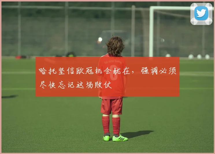 哈托坚信欧冠机会犹在，强调必须尽快忘记这场败仗
