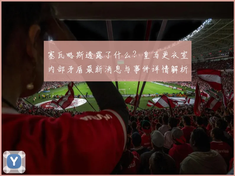 塞瓦略斯透露了什么？皇马更衣室内部矛盾最新消息与事件详情解析