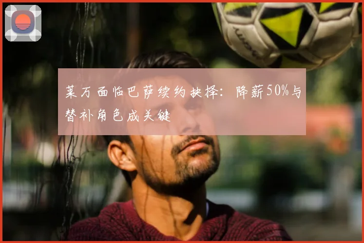 莱万面临巴萨续约抉择：降薪50%与替补角色成关键