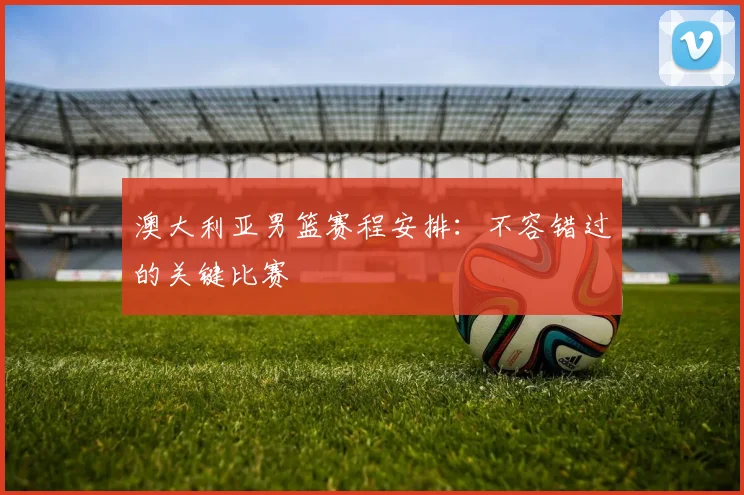 澳大利亚男篮赛程安排：不容错过的关键比赛
